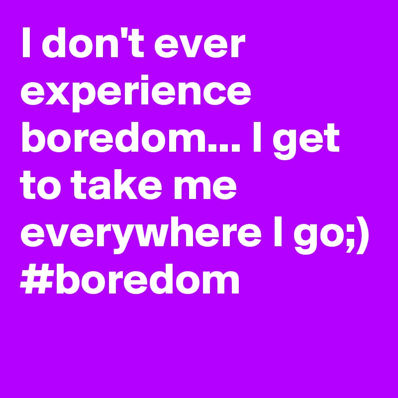 I don't ever experience boredom... I get to take me everywhere I go;)
#boredom

