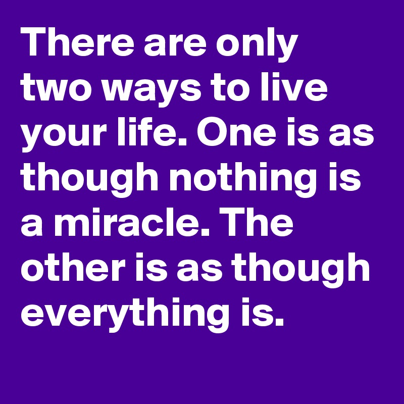 There are only two ways to live your life. One is as though nothing is a miracle. The other is as though everything is.