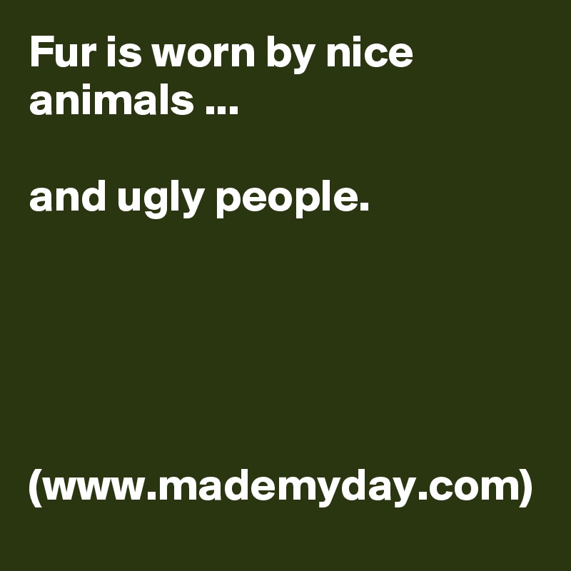 Fur is worn by nice animals ... 

and ugly people.





(www.mademyday.com)