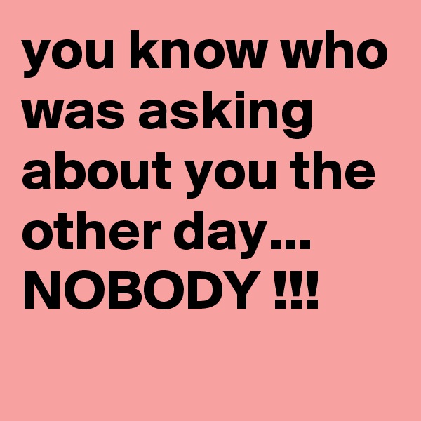 you know who was asking about you the other day...
NOBODY !!!
