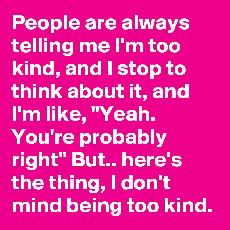 People are always telling me I'm too kind, and I stop to think about it, and I'm like, "Yeah. You're probably right" But.. here's the thing, I don't mind being too kind. 