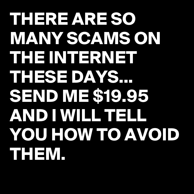 THERE ARE SO MANY SCAMS ON THE INTERNET THESE DAYS...
SEND ME $19.95 AND I WILL TELL YOU HOW TO AVOID THEM.

