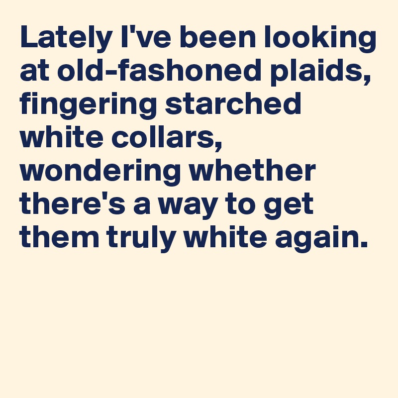 Lately I've been looking at old-fashoned plaids, fingering starched white collars, wondering whether there's a way to get them truly white again.


