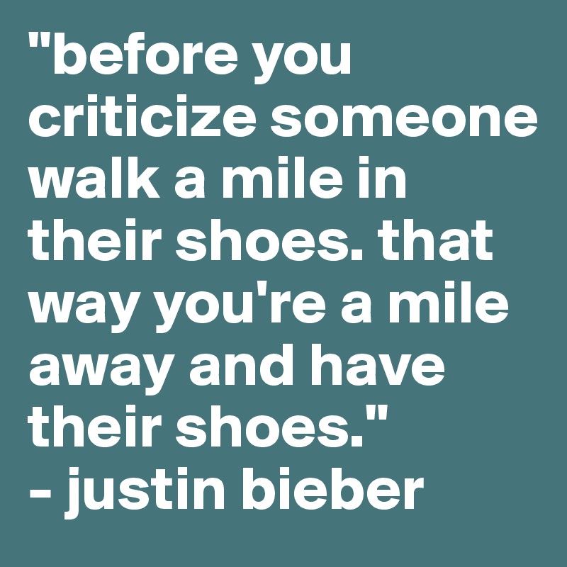 "before you criticize someone walk a mile in their shoes. that way you're a mile away and have their shoes." 
- justin bieber