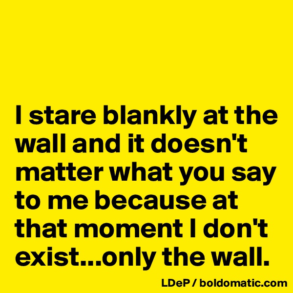 


I stare blankly at the wall and it doesn't matter what you say to me because at that moment I don't exist...only the wall. 