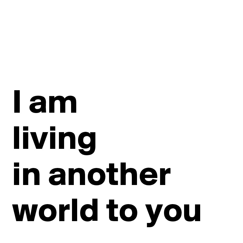 

I am 
living 
in another world to you