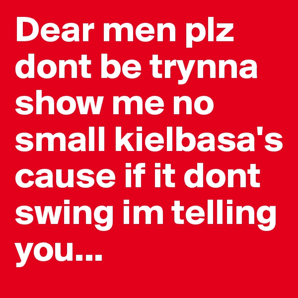 Dear men plz dont be trynna show me no small kielbasa's cause if it dont swing im telling you...