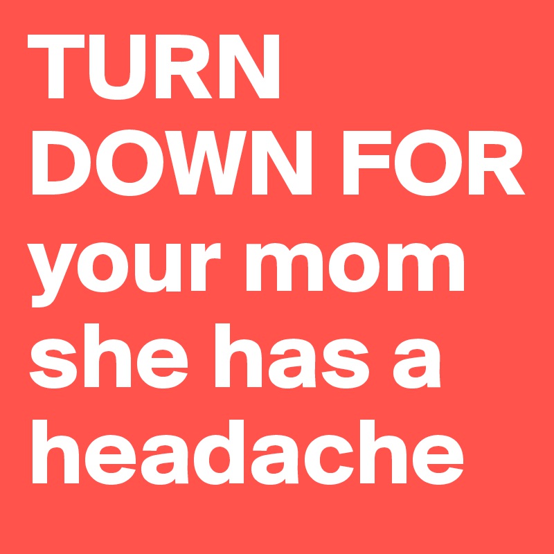 TURN DOWN FOR your mom she has a headache 