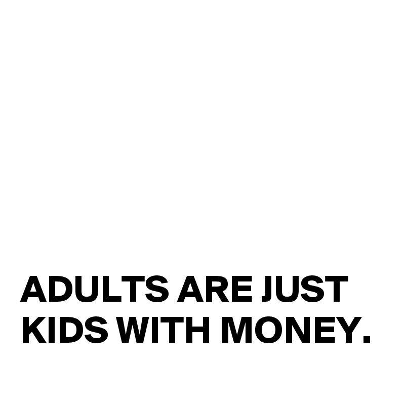 





ADULTS ARE JUST KIDS WITH MONEY. 