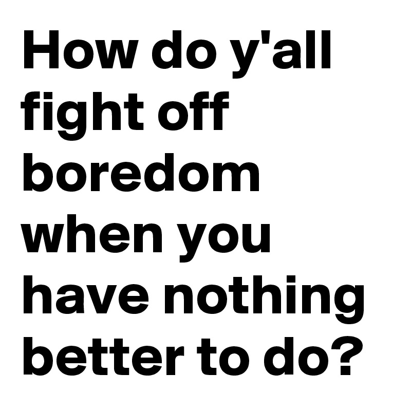 How do y'all fight off boredom when you have nothing better to do?