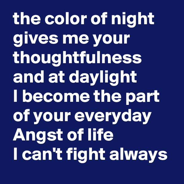  the color of night 
 gives me your 
 thoughtfulness 
 and at daylight 
 I become the part 
 of your everyday 
 Angst of life 
 I can't fight always