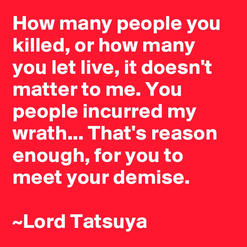 How many people you killed, or how many you let live, it doesn't matter to me. You people incurred my wrath... That's reason enough, for you to meet your demise.

~Lord Tatsuya