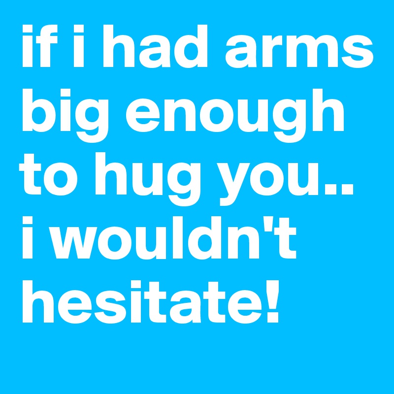 if i had arms big enough to hug you.. i wouldn't hesitate! 