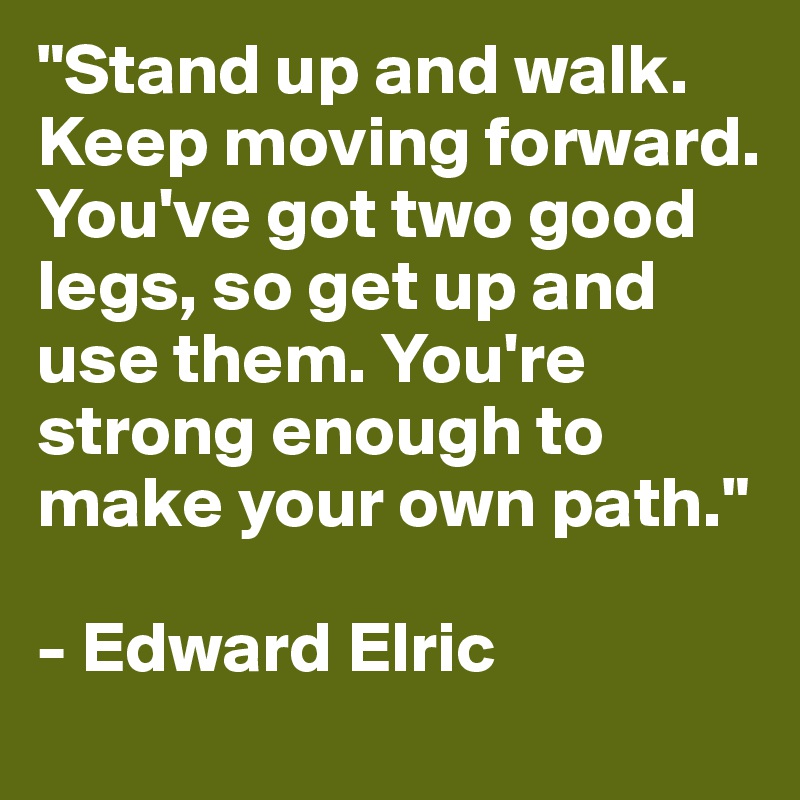 "Stand up and walk. Keep moving forward. You've got two good legs, so get up and use them. You're strong enough to make your own path."

- Edward Elric
