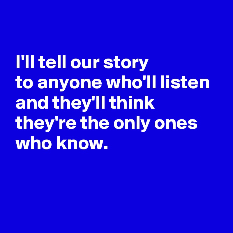  

 I'll tell our story 
 to anyone who'll listen 
 and they'll think
 they're the only ones
 who know.


