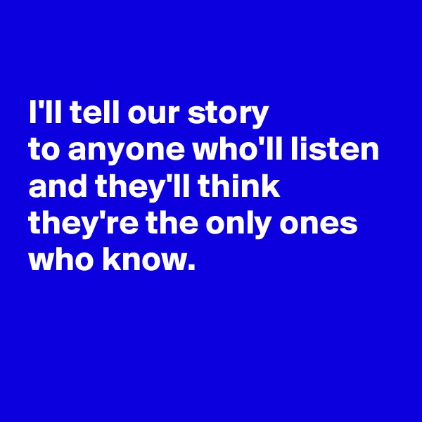  

 I'll tell our story 
 to anyone who'll listen 
 and they'll think
 they're the only ones
 who know.


