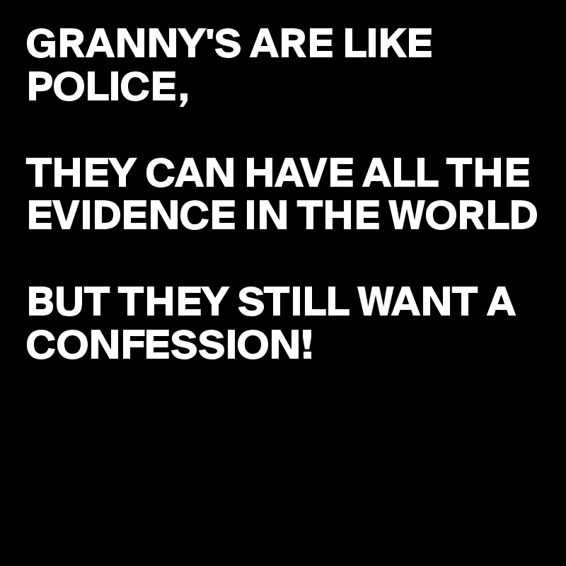 GRANNY'S ARE LIKE POLICE,

THEY CAN HAVE ALL THE EVIDENCE IN THE WORLD 

BUT THEY STILL WANT A CONFESSION! 
 


