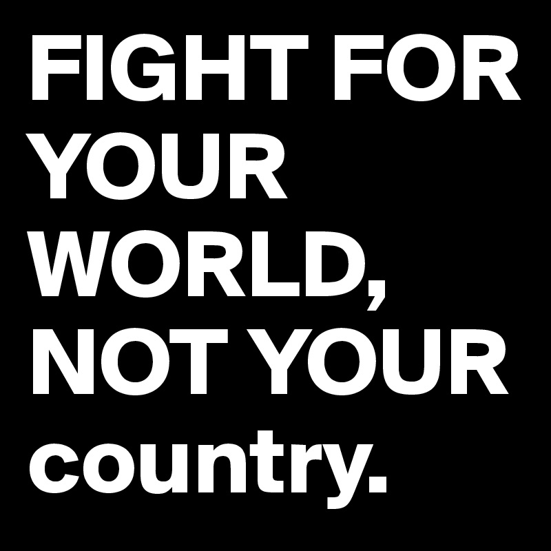 FIGHT FOR YOUR WORLD, NOT YOUR country.