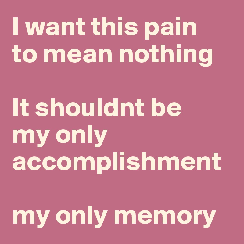 I want this pain 
to mean nothing

It shouldnt be 
my only accomplishment

my only memory