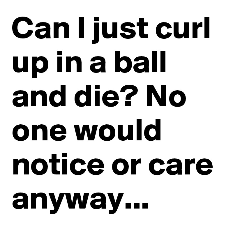 Can I just curl up in a ball and die? No one would notice or care anyway... 