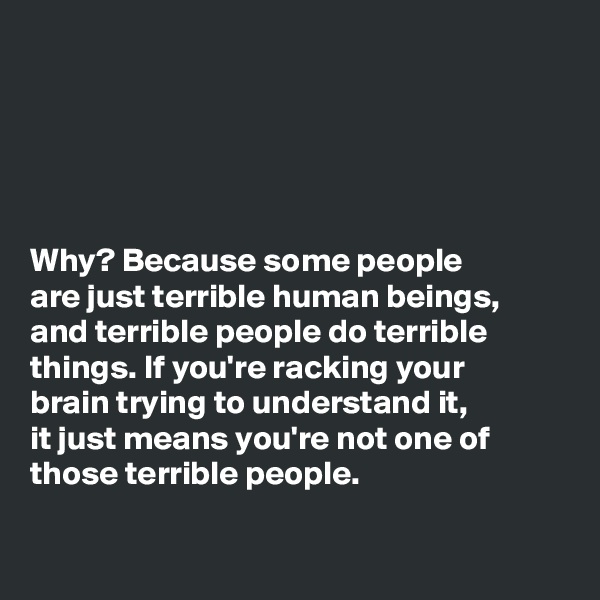 





Why? Because some people
are just terrible human beings,
and terrible people do terrible
things. If you're racking your
brain trying to understand it,
it just means you're not one of
those terrible people. 

