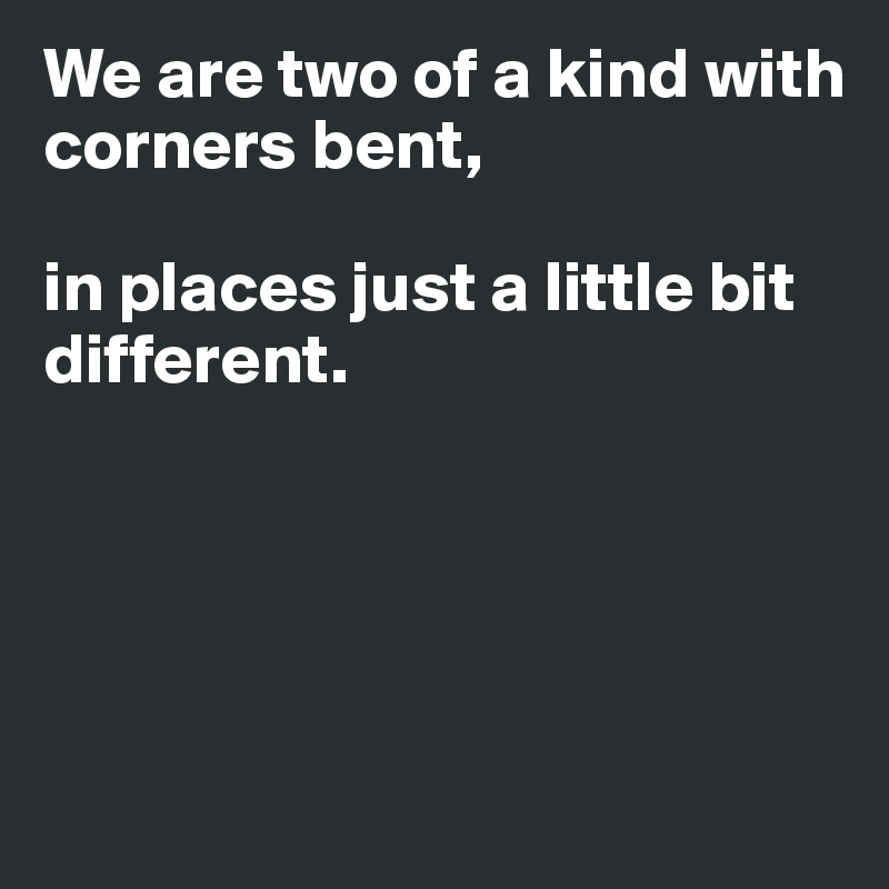 We are two of a kind with corners bent,

in places just a little bit different. 





