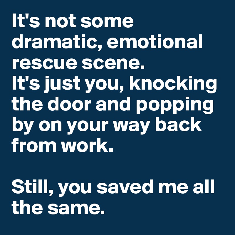 It's not some dramatic, emotional rescue scene. 
It's just you, knocking the door and popping by on your way back from work.

Still, you saved me all the same.