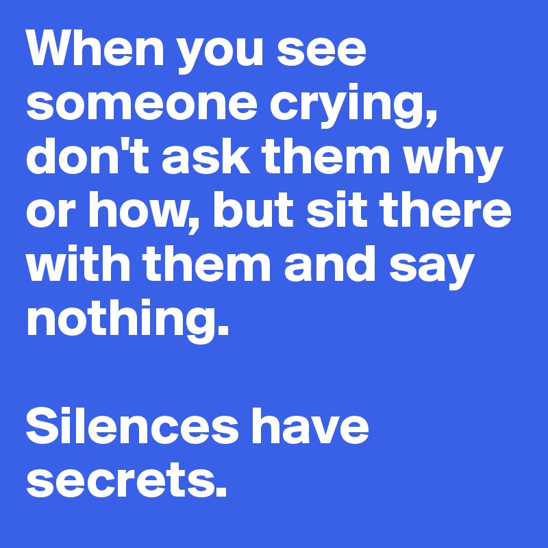 When you see someone crying, don't ask them why or how, but sit there with them and say nothing. 

Silences have secrets.