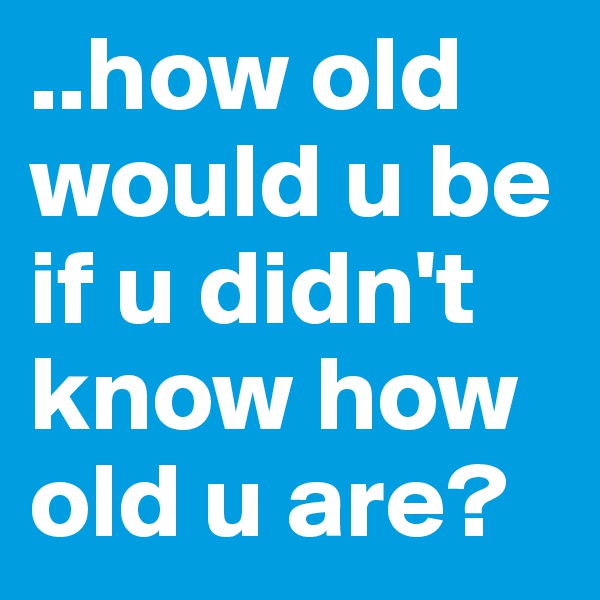 ..how old would u be if u didn't know how old u are?