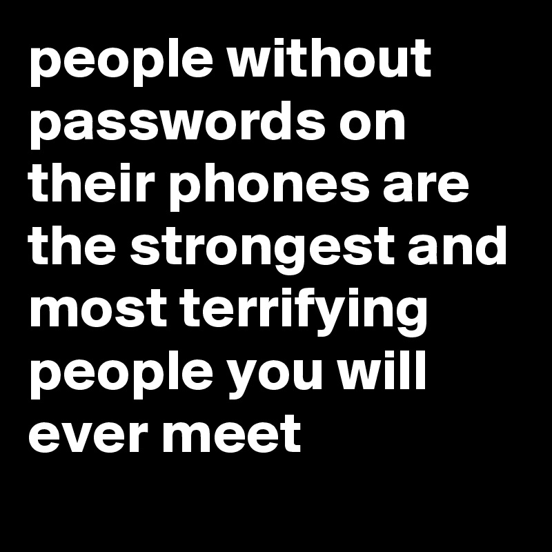 people without passwords on their phones are the strongest and most terrifying people you will ever meet