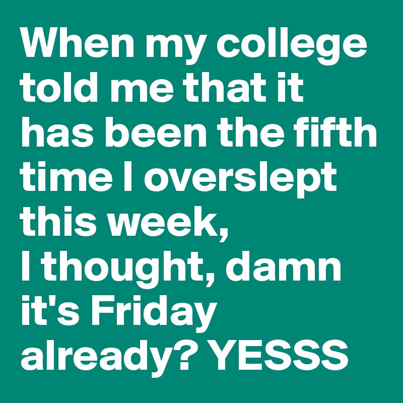 When my college told me that it has been the fifth time I overslept this week, 
I thought, damn it's Friday already? YESSS
