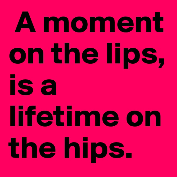 A moment on the lips, is a lifetime on the hips.