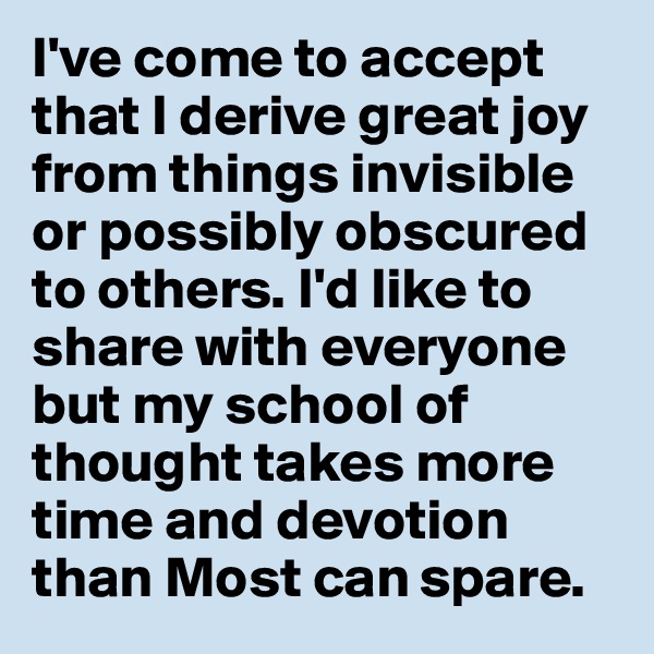 I've come to accept that I derive great joy from things invisible or possibly obscured to others. I'd like to share with everyone but my school of thought takes more time and devotion than Most can spare. 