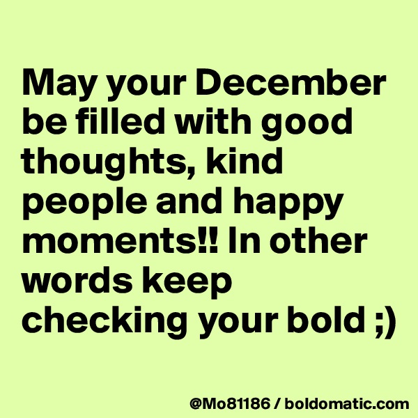 
May your December be filled with good thoughts, kind people and happy moments!! In other words keep checking your bold ;)
