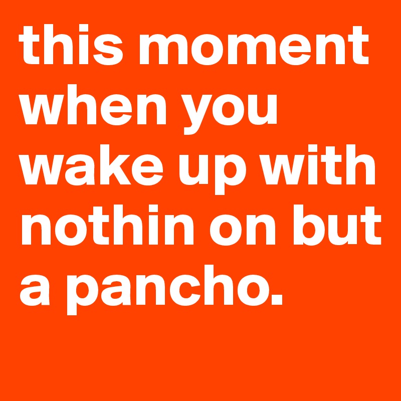 this moment when you wake up with nothin on but a pancho.