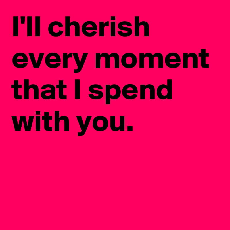 I'll cherish every moment that I spend with you.

