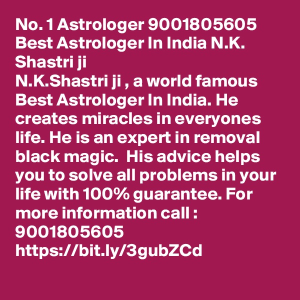 No. 1 Astrologer 9001805605 Best Astrologer In India N.K. Shastri ji
N.K.Shastri ji , a world famous Best Astrologer In India. He creates miracles in everyones life. He is an expert in removal black magic.  His advice helps you to solve all problems in your life with 100% guarantee. For more information call : 9001805605
https://bit.ly/3gubZCd
