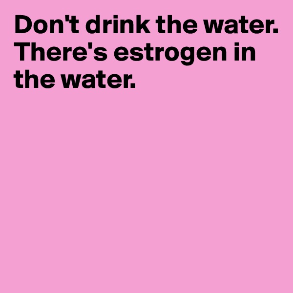 Don't drink the water.
There's estrogen in the water.





