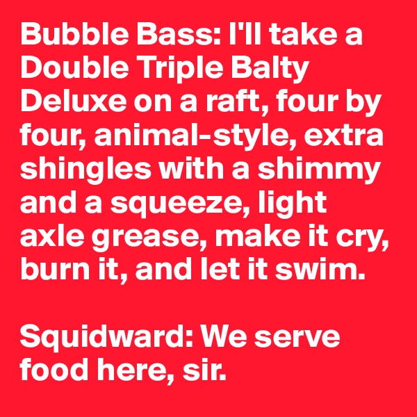 Bubble Bass: I'll take a Double Triple Balty Deluxe on a raft, four by four, animal-style, extra shingles with a shimmy and a squeeze, light axle grease, make it cry, burn it, and let it swim. 

Squidward: We serve food here, sir.