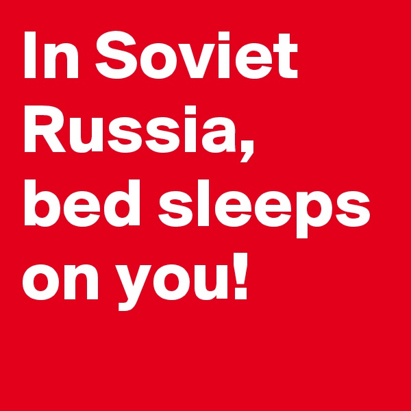 In Soviet Russia, bed sleeps on you!