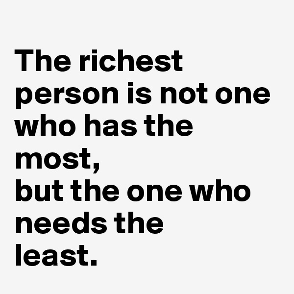 
The richest person is not one who has the 
most, 
but the one who needs the 
least.