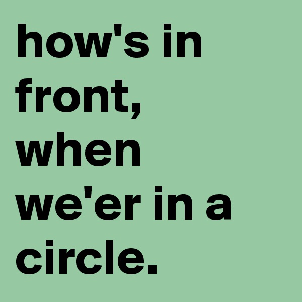 how's in front, when we'er in a circle.
