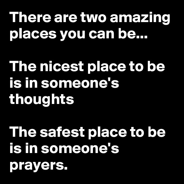 There are two amazing places you can be...

The nicest place to be is in someone's thoughts

The safest place to be is in someone's prayers.