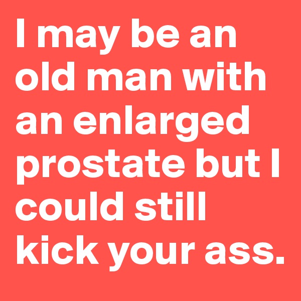 I may be an old man with an enlarged prostate but I could still kick your ass.
