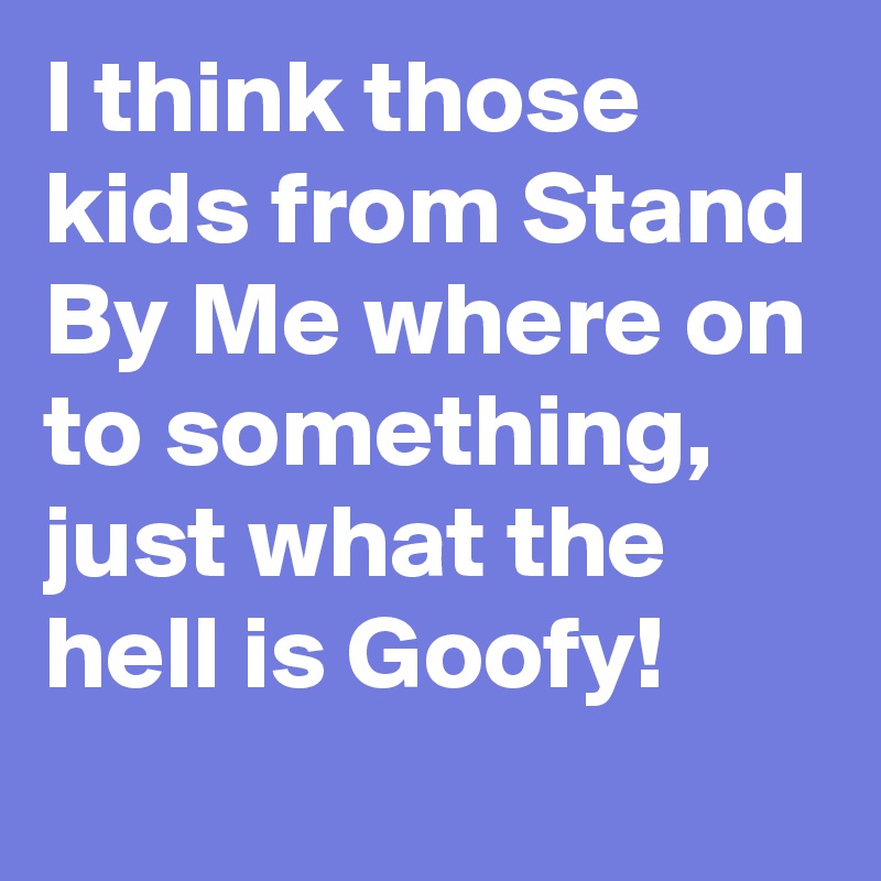 I think those kids from Stand By Me where on to something, just what the hell is Goofy!