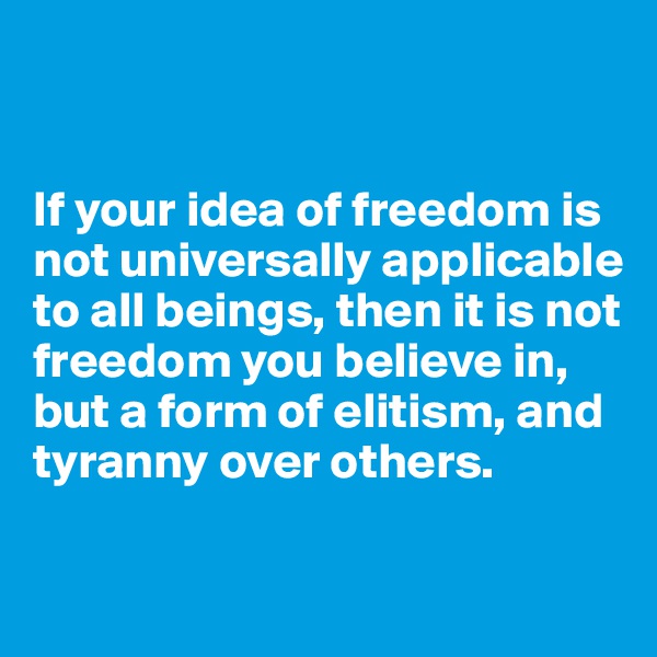 


If your idea of freedom is not universally applicable to all beings, then it is not freedom you believe in, but a form of elitism, and tyranny over others.

