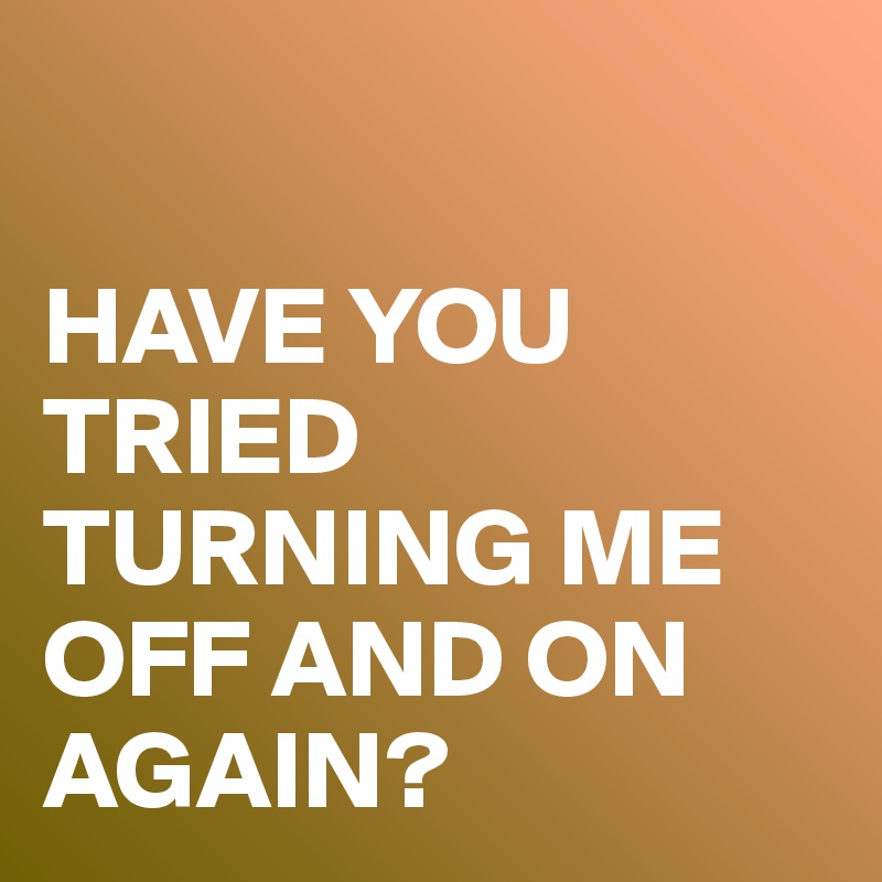 

HAVE YOU TRIED TURNING ME OFF AND ON AGAIN?