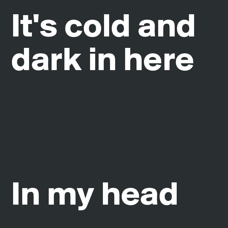 It's cold and dark in here



In my head