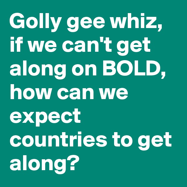 Golly gee whiz, if we can't get along on BOLD, how can we expect countries to get along? 