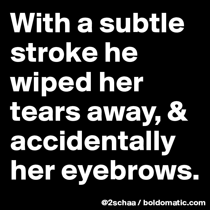With a subtle stroke he wiped her tears away, & accidentally her eyebrows.